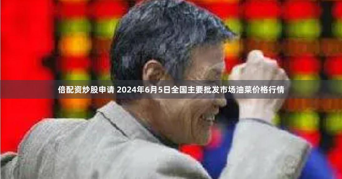 倍配资炒股申请 2024年6月5日全国主要批发市场油菜价格行情