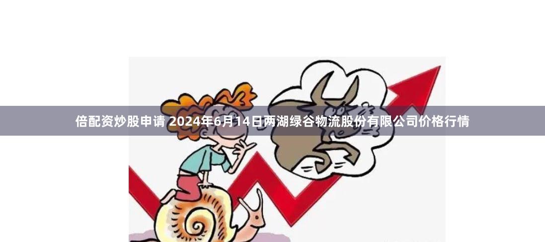 倍配资炒股申请 2024年6月14日两湖绿谷物流股份有限公司价格行情