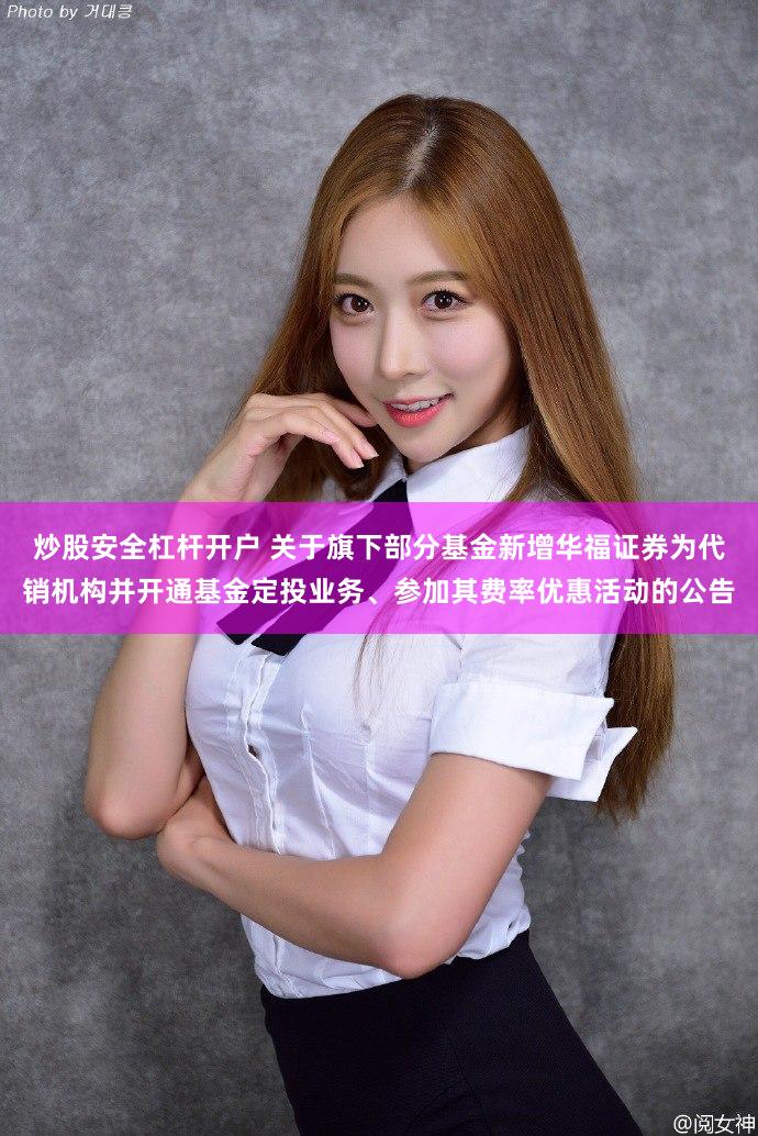 炒股安全杠杆开户 关于旗下部分基金新增华福证券为代销机构并开通基金定投业务、参加其费率优惠活动的公告