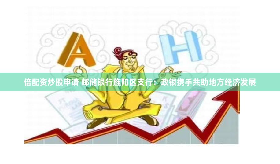 倍配资炒股申请 邮储银行旌阳区支行：政银携手共助地方经济发展