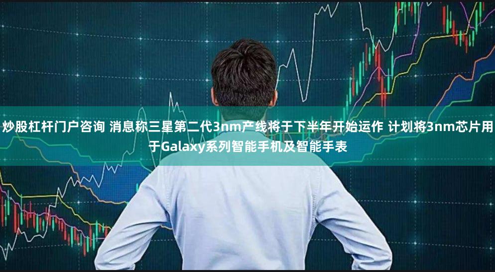 炒股杠杆门户咨询 消息称三星第二代3nm产线将于下半年开始运作 计划将3nm芯片用于Galaxy系列智能手机及智能手表