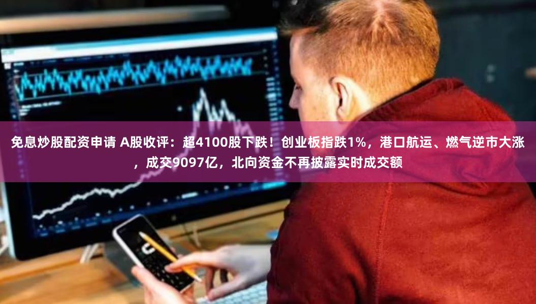 免息炒股配资申请 A股收评：超4100股下跌！创业板指跌1%，港口航运、燃气逆市大涨，成交9097亿，北向资金不再披露实时成交额