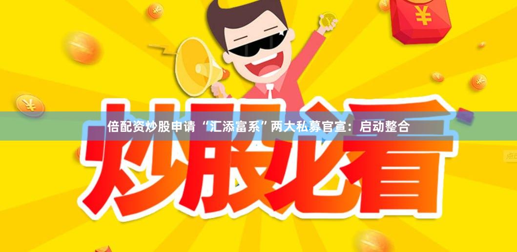 倍配资炒股申请 “汇添富系”两大私募官宣：启动整合