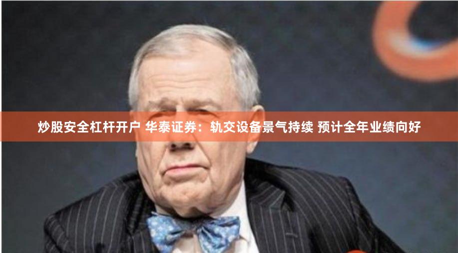 炒股安全杠杆开户 华泰证券：轨交设备景气持续 预计全年业绩向好
