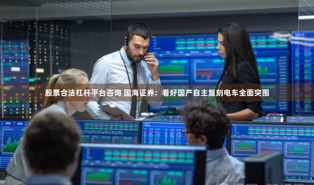 股票合法杠杆平台咨询 国海证券：看好国产自主复刻电车全面突围