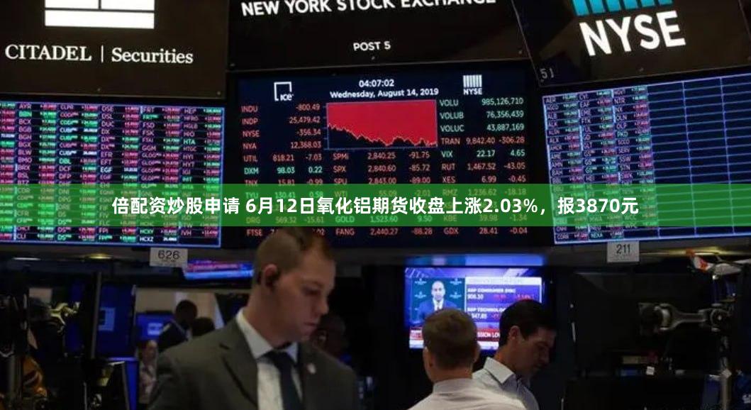 倍配资炒股申请 6月12日氧化铝期货收盘上涨2.03%，报3870元