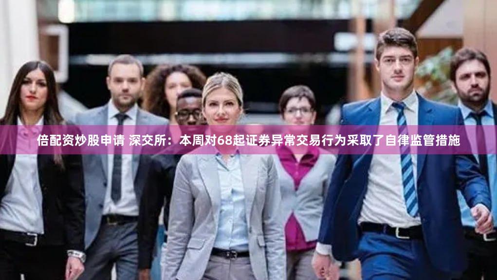 倍配资炒股申请 深交所：本周对68起证券异常交易行为采取了自律监管措施