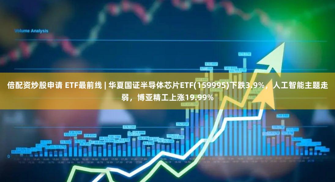 倍配资炒股申请 ETF最前线 | 华夏国证半导体芯片ETF(159995)下跌3.9%,人工智能主题走弱,博亚精工上涨19.99%