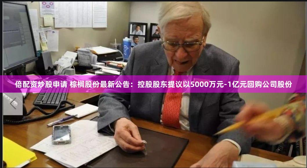 倍配资炒股申请 棕榈股份最新公告：控股股东提议以5000万元-1亿元回购公司股份
