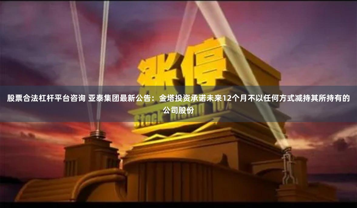 股票合法杠杆平台咨询 亚泰集团最新公告：金塔投资承诺未来12个月不以任何方式减持其所持有的公司股份