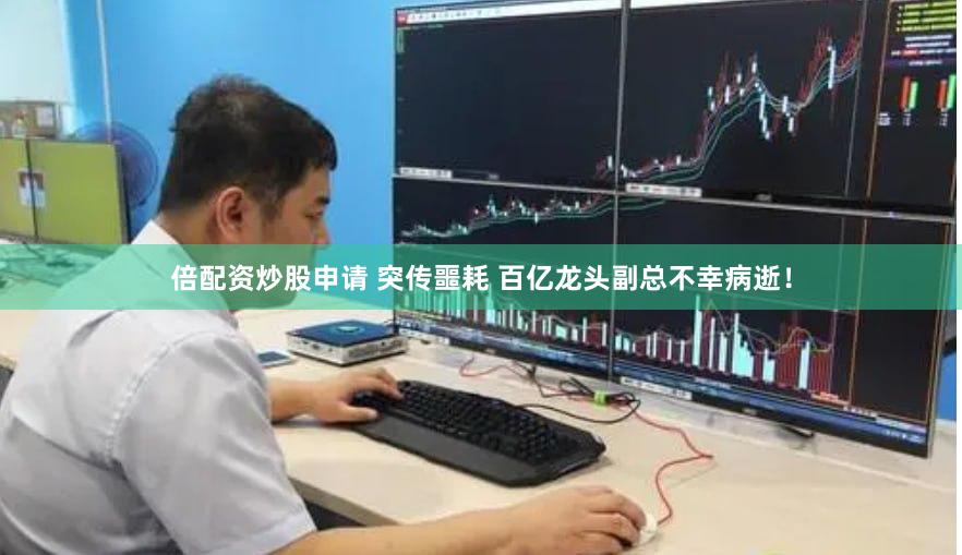 倍配资炒股申请 突传噩耗 百亿龙头副总不幸病逝！