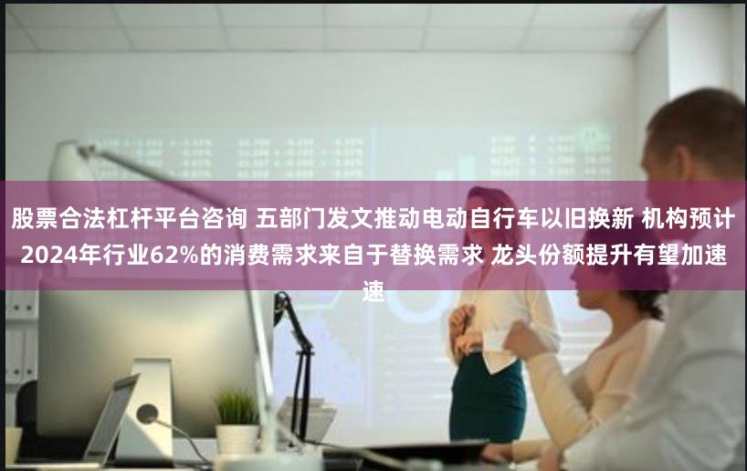 股票合法杠杆平台咨询 五部门发文推动电动自行车以旧换新 机构预计2024年行业62%的消费需求来自于替换需求 龙头份额提升有望加速