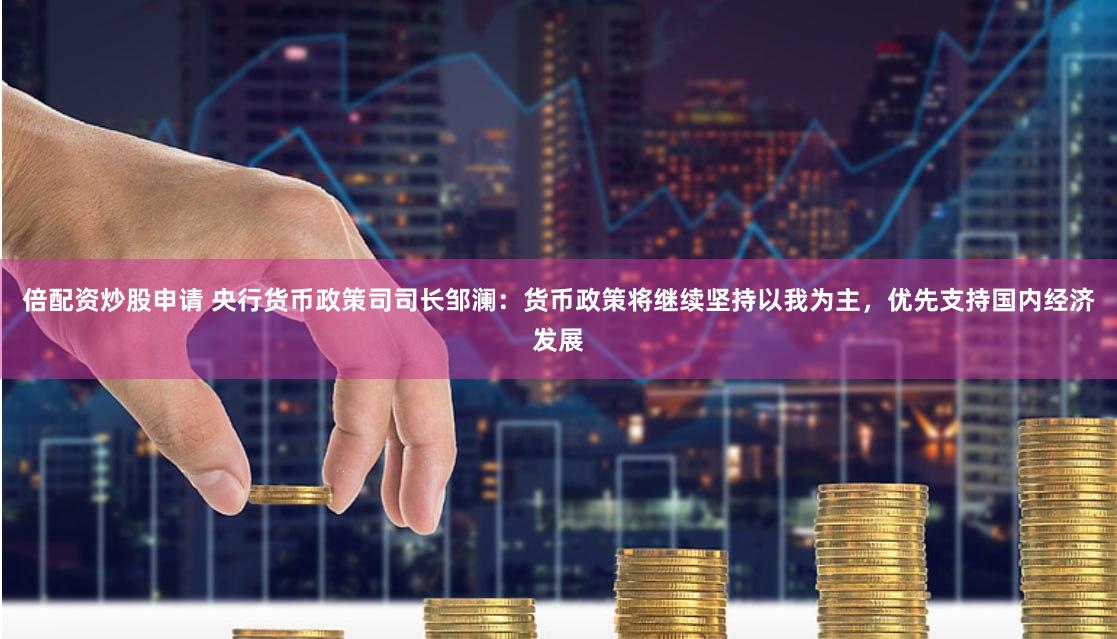倍配资炒股申请 央行货币政策司司长邹澜：货币政策将继续坚持以我为主，优先支持国内经济发展
