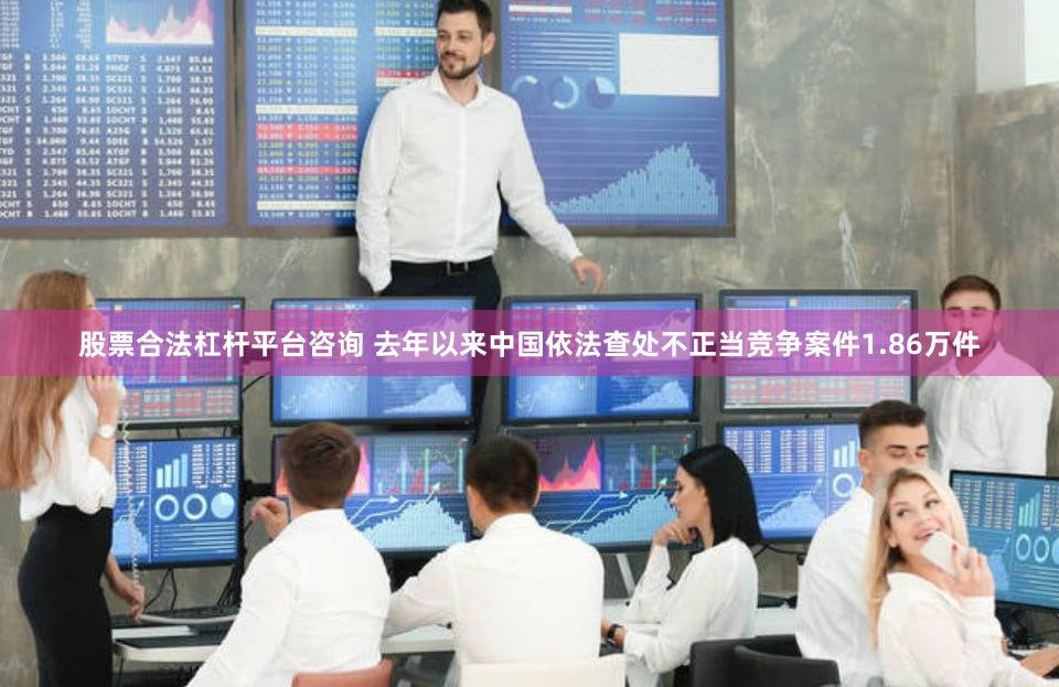 股票合法杠杆平台咨询 去年以来中国依法查处不正当竞争案件1.86万件