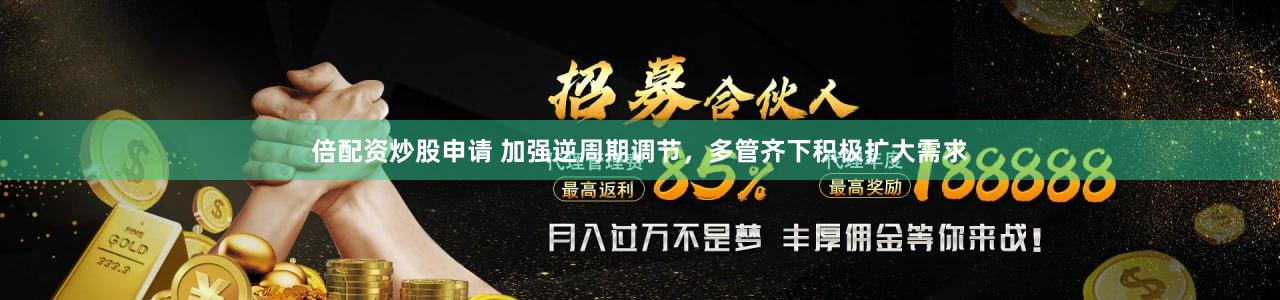 倍配资炒股申请 加强逆周期调节，多管齐下积极扩大需求