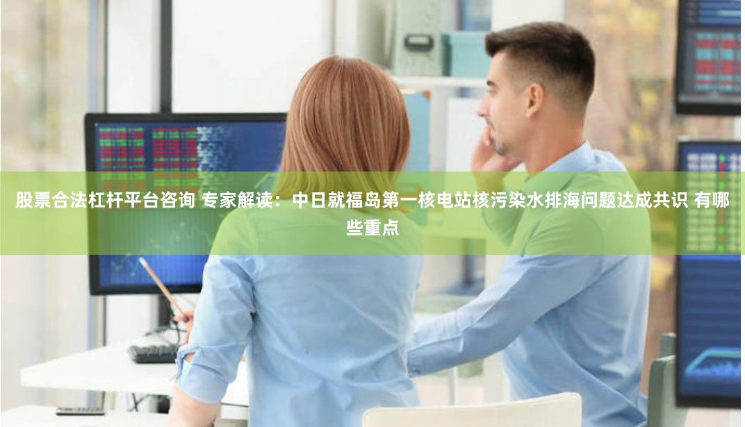 股票合法杠杆平台咨询 专家解读：中日就福岛第一核电站核污染水排海问题达成共识 有哪些重点