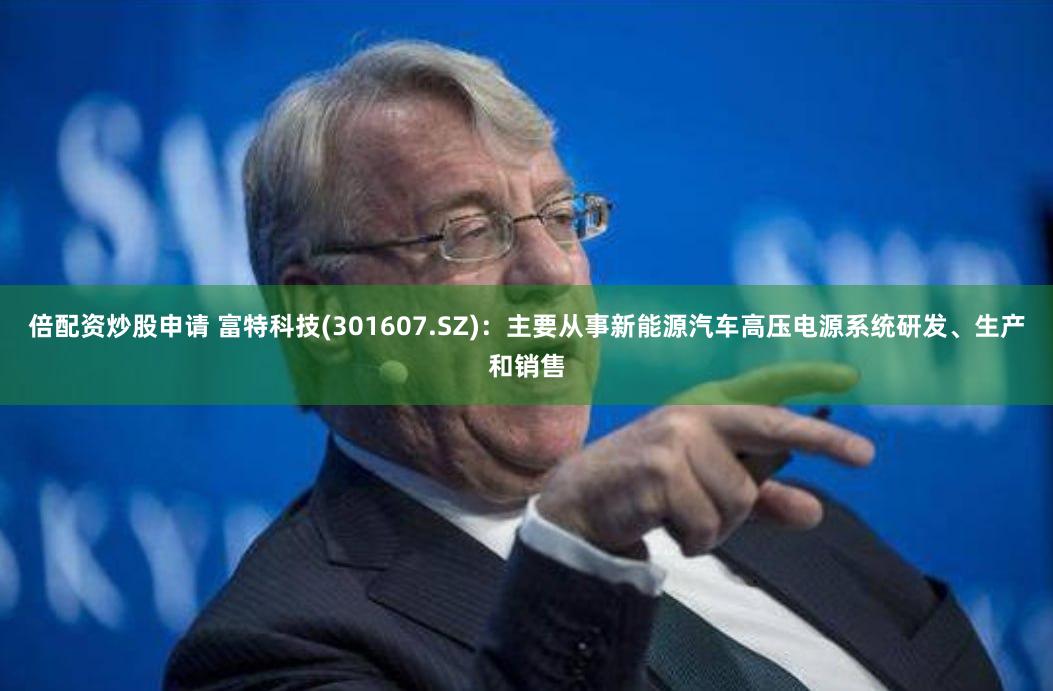 倍配资炒股申请 富特科技(301607.SZ)：主要从事新能源汽车高压电源系统研发、生产和销售
