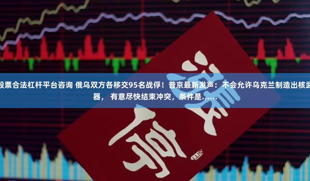 股票合法杠杆平台咨询 俄乌双方各移交95名战俘！普京最新发声：不会允许乌克兰制造出核武器， 有意尽快结束冲突，条件是......