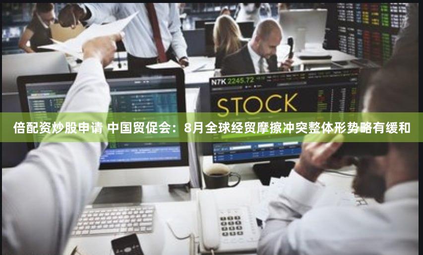 倍配资炒股申请 中国贸促会：8月全球经贸摩擦冲突整体形势略有缓和