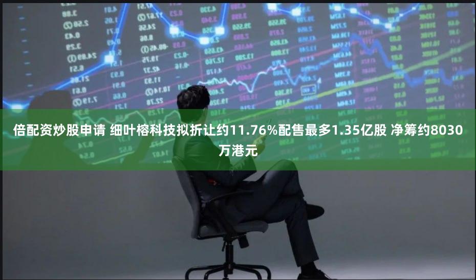 倍配资炒股申请 细叶榕科技拟折让约11.76%配售最多1.35亿股 净筹约8030万港元