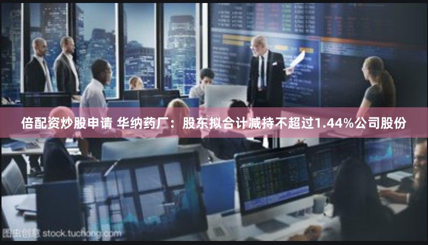 倍配资炒股申请 华纳药厂：股东拟合计减持不超过1.44%公司股份