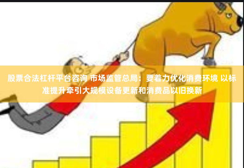 股票合法杠杆平台咨询 市场监管总局：要着力优化消费环境 以标准提升牵引大规模设备更新和消费品以旧换新