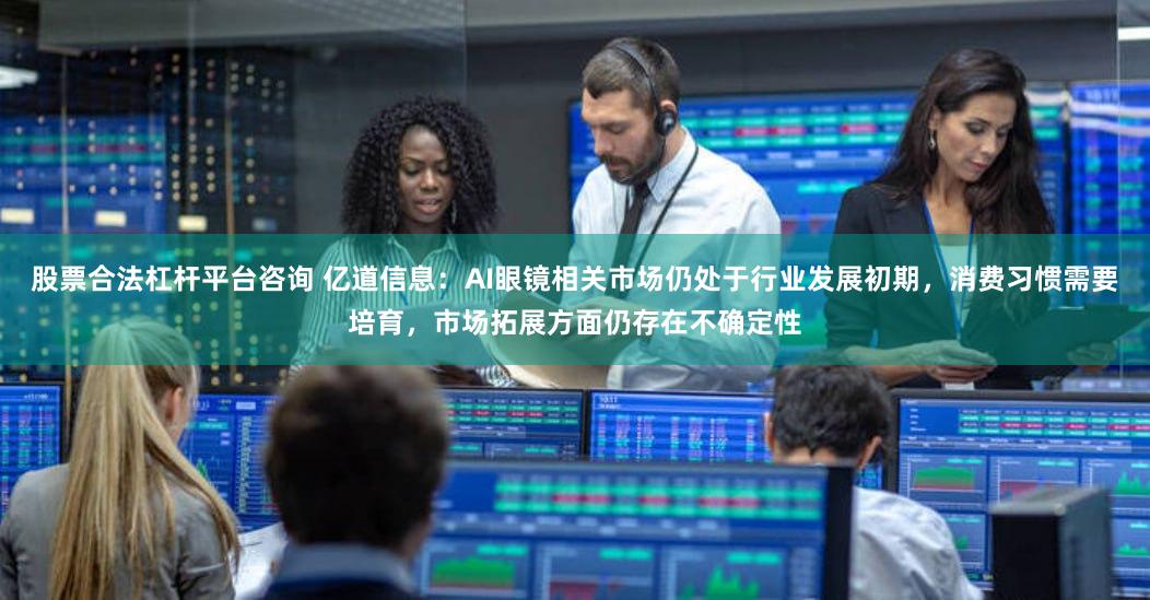 股票合法杠杆平台咨询 亿道信息：AI眼镜相关市场仍处于行业发展初期，消费习惯需要培育，市场拓展方面仍存在不确定性