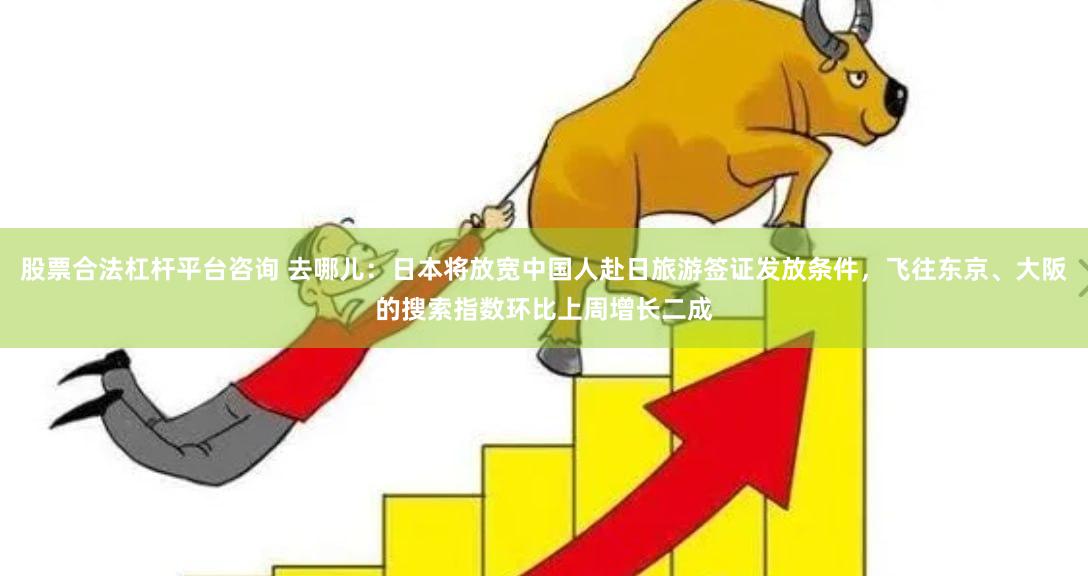股票合法杠杆平台咨询 去哪儿：日本将放宽中国人赴日旅游签证发放条件，飞往东京、大阪的搜索指数环比上周增长二成
