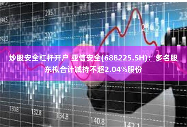 炒股安全杠杆开户 亚信安全(688225.SH)：多名股东拟合计减持不超2.04%股份
