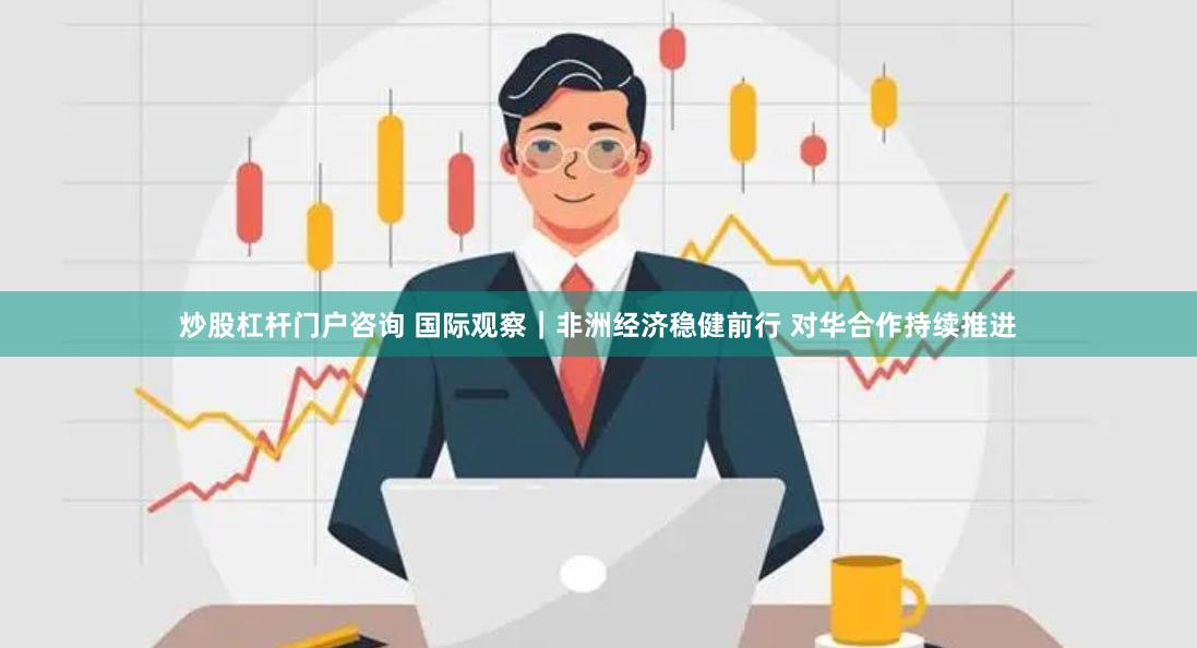 炒股杠杆门户咨询 国际观察｜非洲经济稳健前行 对华合作持续推进