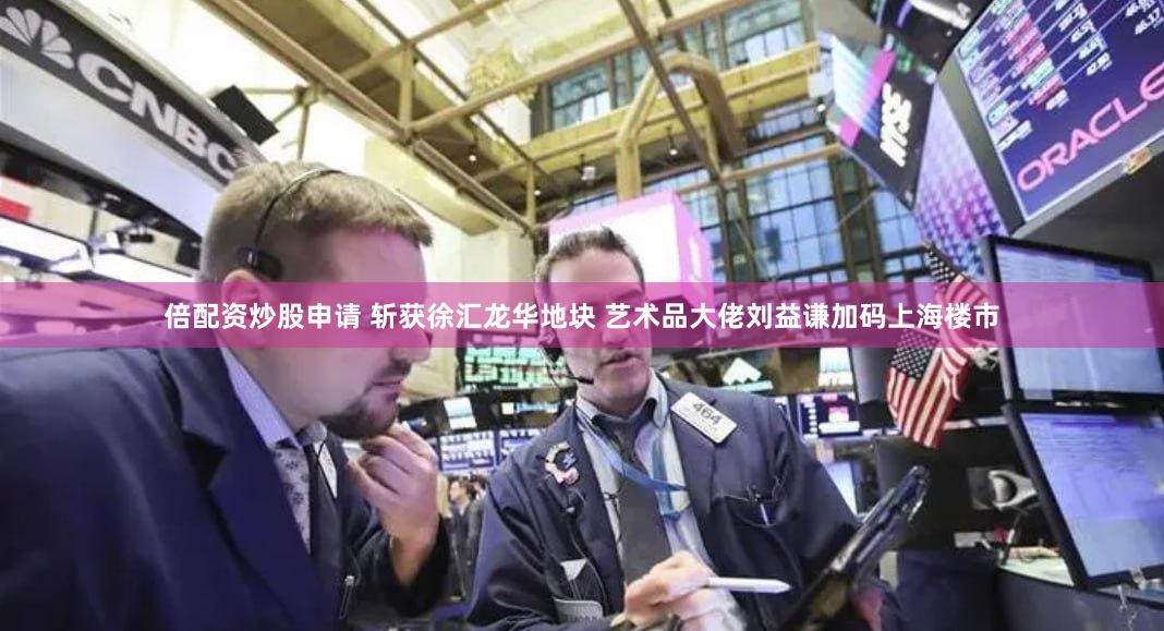倍配资炒股申请 斩获徐汇龙华地块 艺术品大佬刘益谦加码上海楼市