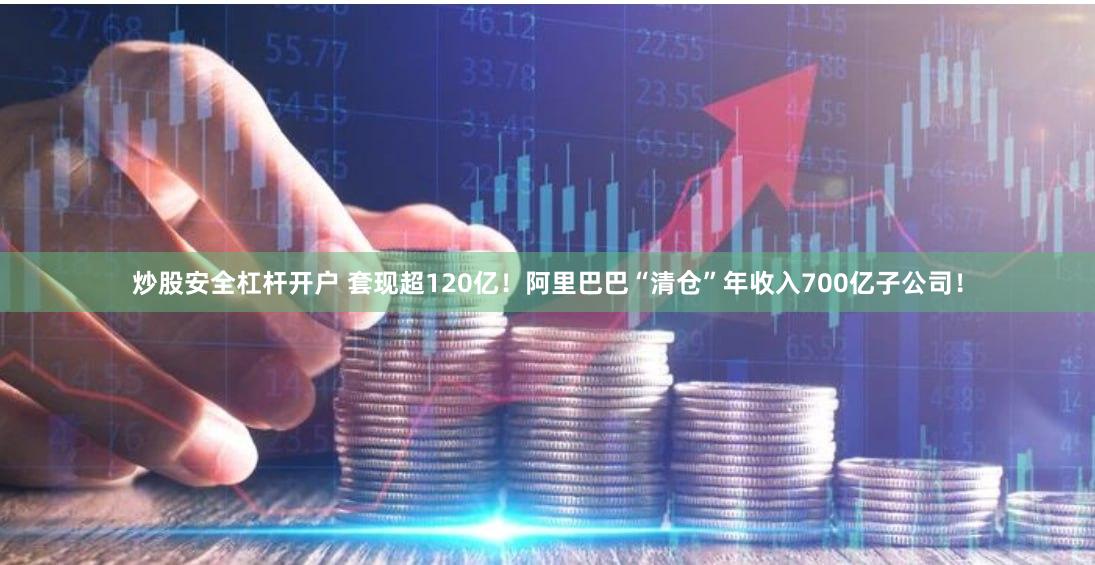 炒股安全杠杆开户 套现超120亿！阿里巴巴“清仓”年收入700亿子公司！