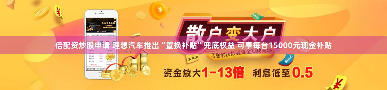 倍配资炒股申请 理想汽车推出“置换补贴”兜底权益 可享每台15000元现金补贴