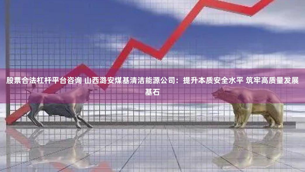 股票合法杠杆平台咨询 山西潞安煤基清洁能源公司：提升本质安全水平 筑牢高质量发展基石
