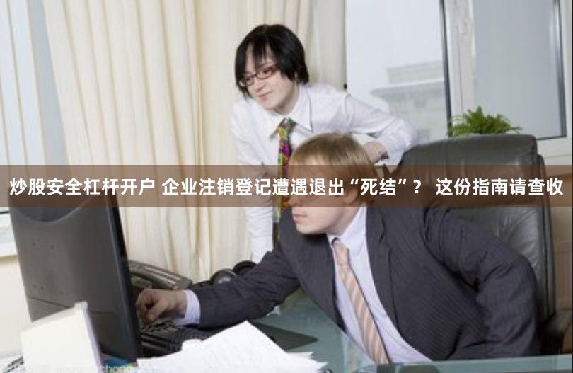 炒股安全杠杆开户 企业注销登记遭遇退出“死结”？ 这份指南请查收