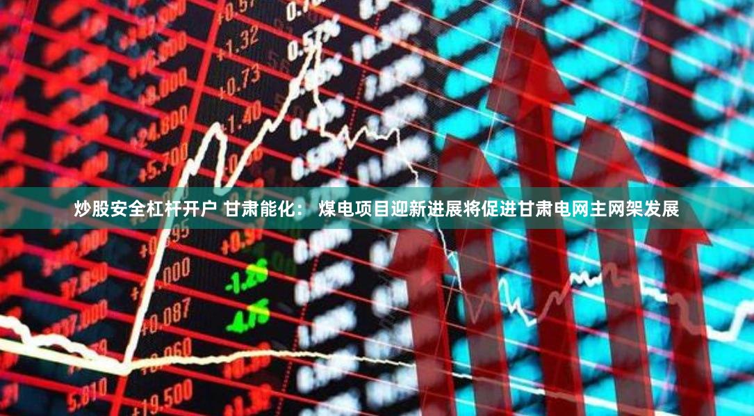 炒股安全杠杆开户 甘肃能化： 煤电项目迎新进展将促进甘肃电网主网架发展