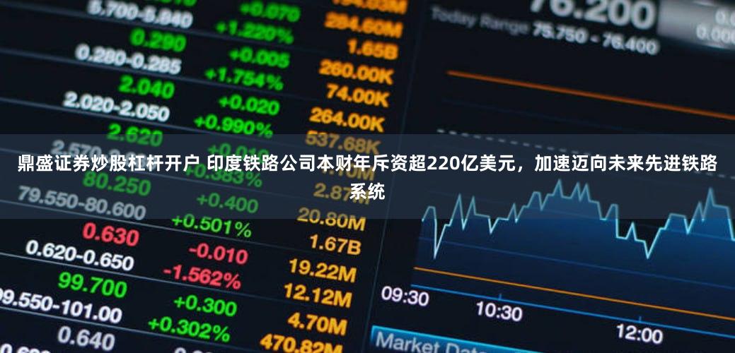 鼎盛证券炒股杠杆开户 印度铁路公司本财年斥资超220亿美元，加速迈向未来先进铁路系统